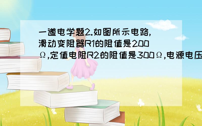 一道电学题2.如图所示电路,滑动变阻器R1的阻值是200Ω,定值电阻R2的阻值是300Ω,电源电压是6V,且保持不变,当滑动变阻器的滑片P由a滑倒b端时,电压表的变化是（ ）A.6V~0V B.3.6V~6V C.6V~3.6V D.6V~2.4V