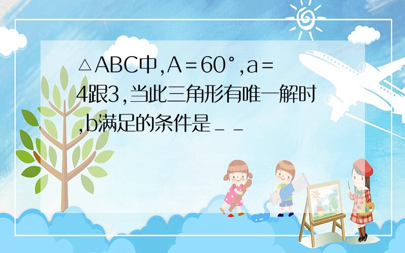 △ABC中,A＝60°,a＝4跟3,当此三角形有唯一解时,b满足的条件是＿＿