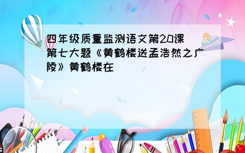 四年级质量监测语文第20课 第七大题《黄鹤楼送孟浩然之广陵》黄鹤楼在〈 〉