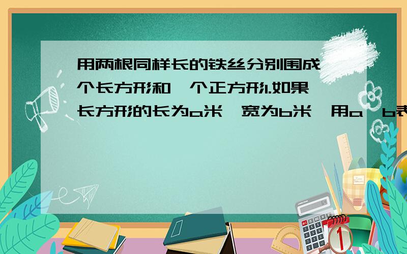 用两根同样长的铁丝分别围成一个长方形和一个正方形1.如果长方形的长为a米,宽为b米,用a、b表示正方形的边长2.如果长方形的长比宽多x米,求正方形与长方形的面积之差