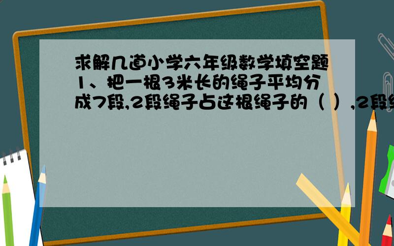 求解几道小学六年级数学填空题1、把一根3米长的绳子平均分成7段,2段绳子占这根绳子的（ ）,2段绳子长（ ）米2、甲工程队修路,14天修了全长的70％,照这样计算,还要修（ ）天才能完成3、小