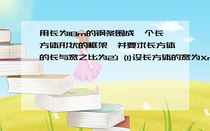 用长为18m的钢条围成一个长方体形状的框架,并要求长方体的长与宽之比为2:1 (1)设长方体的宽为Xm.求...用长为18m的钢条围成一个长方体形状的框架,并要求长方体的长与宽之比为2:1 (1)设长方体