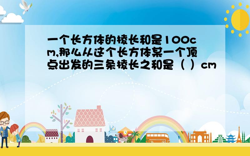 一个长方体的棱长和是100cm,那么从这个长方体某一个顶点出发的三条棱长之和是（ ）cm