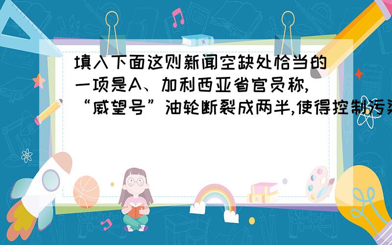 填入下面这则新闻空缺处恰当的一项是A、加利西亚省官员称,“威望号”油轮断裂成两半,使得控制污染的难度大大增加,对当地生态关系构成严重威胁.B、加利西亚省官员痛心疾首地说,“威望