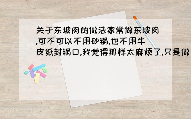 关于东坡肉的做法家常做东坡肉,可不可以不用砂锅,也不用牛皮纸封锅口,我觉得那样太麻烦了,只是做个家常便饭,还有正宗的东坡肉能吃出甜味么?怎么才能让肥肉不腻,我听人家说要炖好久把