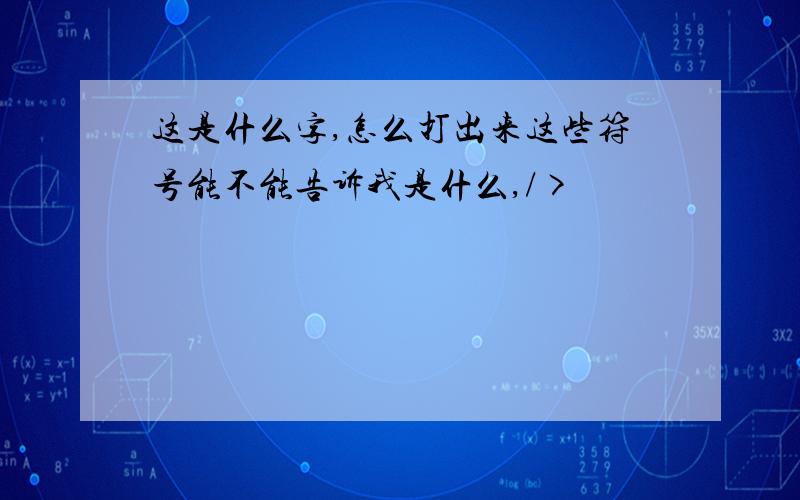 这是什么字,怎么打出来这些符号能不能告诉我是什么,/>