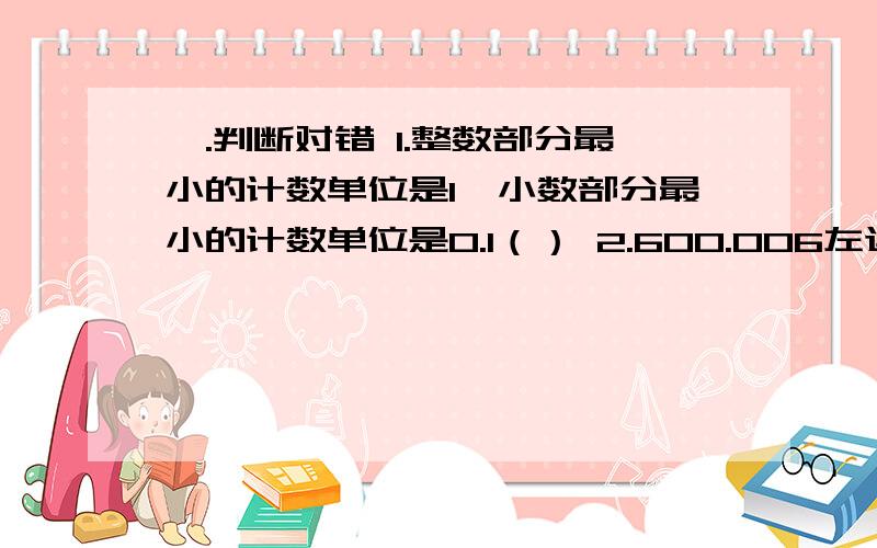 一.判断对错 1.整数部分最小的计数单位是1,小数部分最小的计数单位是0.1（） 2.600.006左边的“6在十万位上,右边的“6”在各位上（）3.一个不等于0的除数除以假分数,商一定小于这个数（）4.