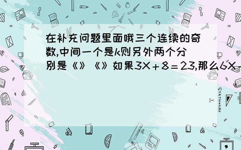 在补充问题里面哦三个连续的奇数,中间一个是k则另外两个分别是《》《》如果3X＋8＝23,那么6X－12＝＜ ＞最小的两位数除2的倒数,商是《 》1．75吨＝（ ）吨（ ）千克600平方米=（ ）公顷一