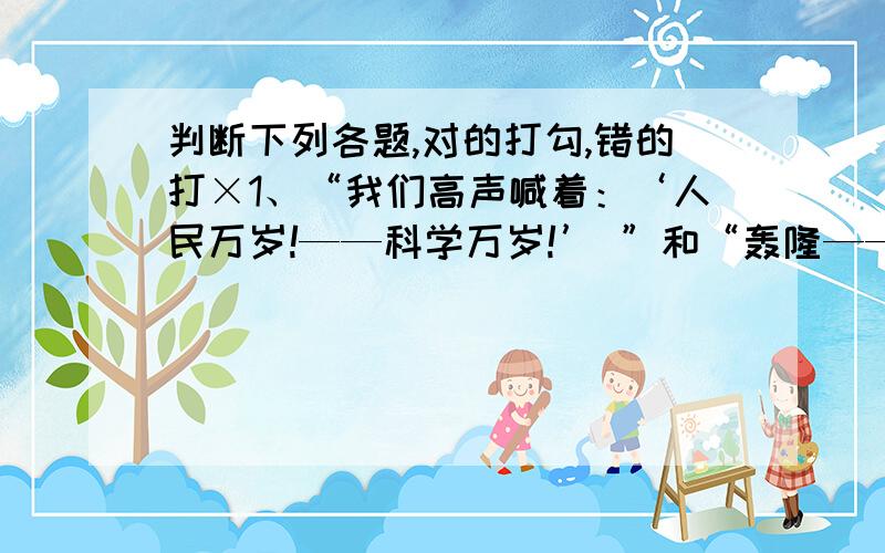 判断下列各题,对的打勾,错的打×1、“我们高声喊着：‘人民万岁!——科学万岁!’ ”和“轰隆——”中的破折号都表示声音的延续.（      ）2、“三人行,必有我师”与“能者为师”两句句