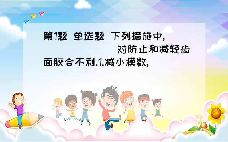 第1题 单选题 下列措施中,_______对防止和减轻齿面胶合不利.1.减小模数,