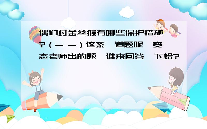 偶们对金丝猴有哪些保护措施吖?（- -）这系一道题呢,变态老师出的题,谁来回答一下蛤?