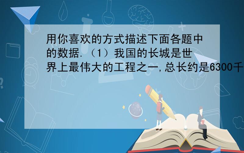 用你喜欢的方式描述下面各题中的数据.（1）我国的长城是世界上最伟大的工程之一,总长约是6300千米.如果每天走42千米,走完长城大约要5个月.（2）2000年我国人口约为1295330000人.