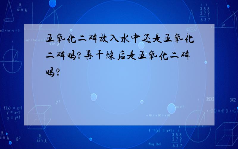 五氧化二磷放入水中还是五氧化二磷吗?再干燥后是五氧化二磷吗？