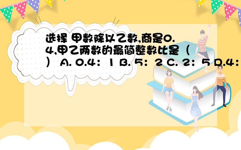 选择 甲数除以乙数,商是0.4,甲乙两数的最简整数比是（） A. 0.4：1 B. 5：2 C. 2：5 D.4：10