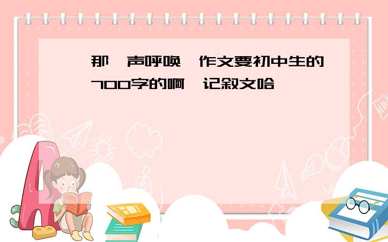 《那一声呼唤》作文要初中生的,700字的啊,记叙文哈