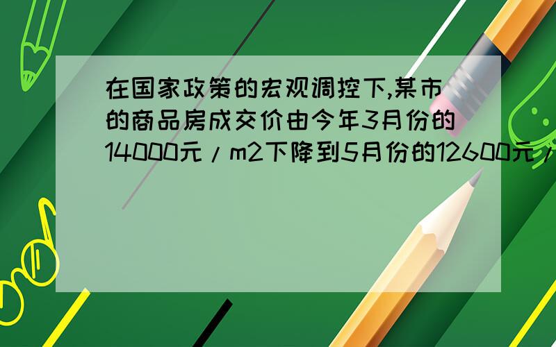 在国家政策的宏观调控下,某市的商品房成交价由今年3月份的14000元/m2下降到5月份的12600元/m2 ,在国家政策的宏观调控下,某市的商品房成交价由今年3月份的14000元/m2下降到5月份的12600元/m2（1