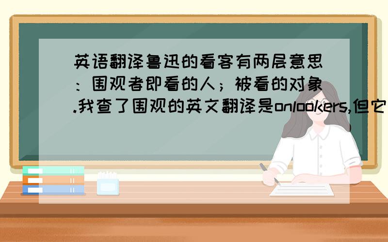 英语翻译鲁迅的看客有两层意思：围观者即看的人；被看的对象.我查了围观的英文翻译是onlookers,但它的意思和看客还是有差距,它只表示了主动的看,没有包含被看的意思