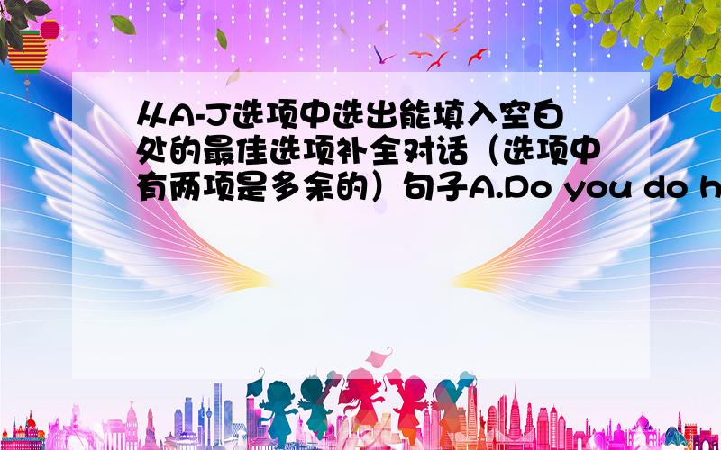 从A-J选项中选出能填入空白处的最佳选项补全对话（选项中有两项是多余的）句子A.Do you do housework?B；I like my bedroom very much.C：And my mum gets up earlier than me.D：I go to bed at 10 o‘clock every night.E：W