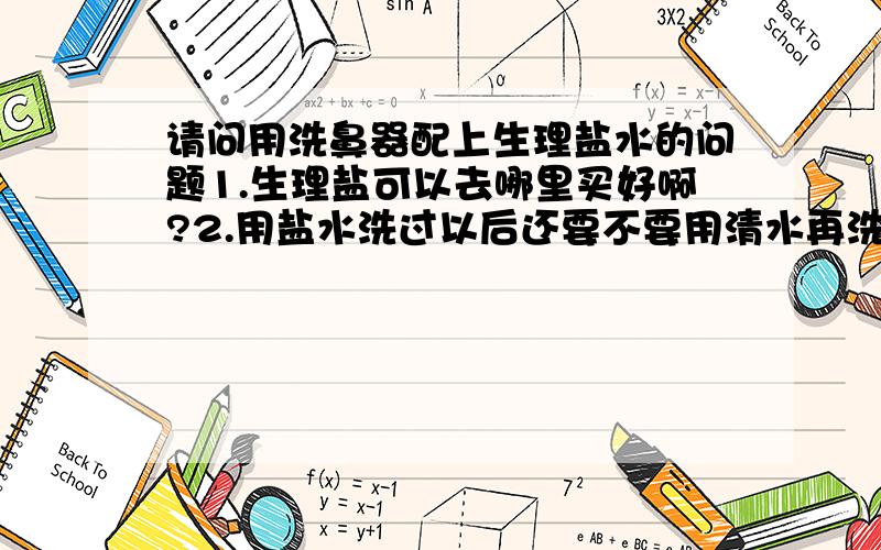 请问用洗鼻器配上生理盐水的问题1.生理盐可以去哪里买好啊?2.用盐水洗过以后还要不要用清水再洗一次?3.天天洗可以吗?一天洗几次好?什么时候洗好点啊?4.可以用自来水配置生理盐水吗?