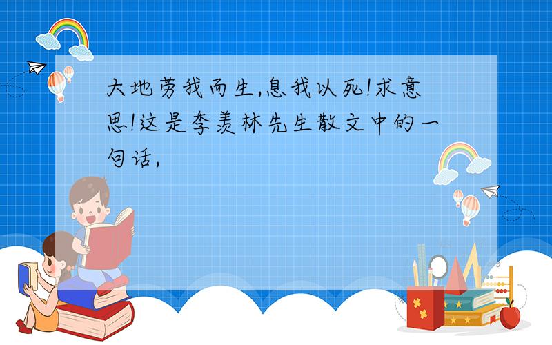 大地劳我而生,息我以死!求意思!这是季羡林先生散文中的一句话,