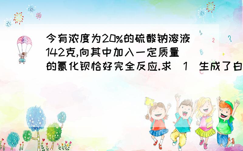 今有浓度为20%的硫酸钠溶液142克,向其中加入一定质量的氯化钡恰好完全反应.求（1）生成了白色沉淀物多少克?（2）加入氯化钡的质量是多少克?