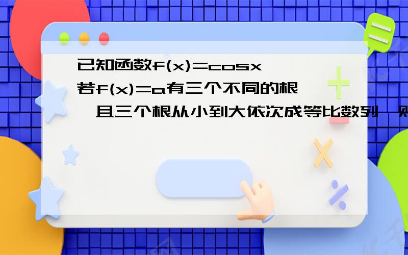 已知函数f(x)=cosx,若f(x)=a有三个不同的根,且三个根从小到大依次成等比数列,则a的值可能是多少?