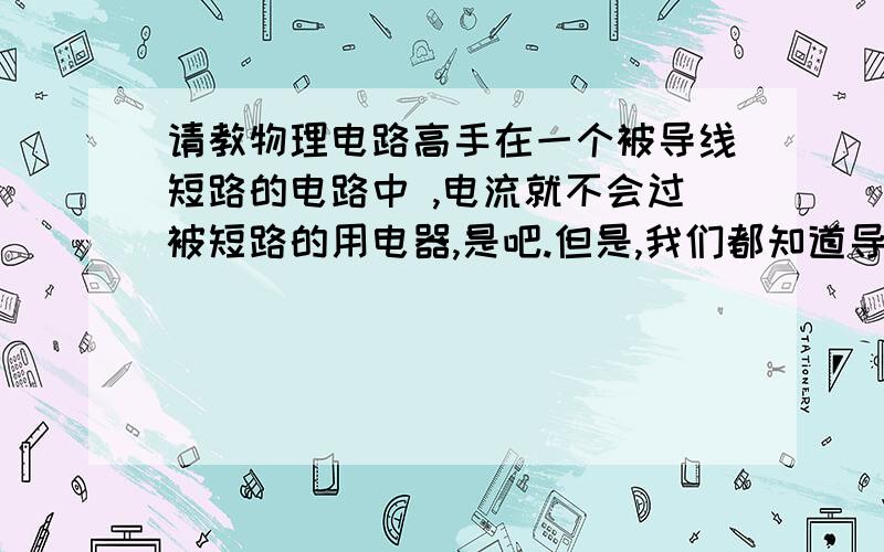 请教物理电路高手在一个被导线短路的电路中 ,电流就不会过被短路的用电器,是吧.但是,我们都知道导线多少也有电阻,.当在并联电路中,有2条支路,其中1个用电器电阻很小,另一个较大,这时候