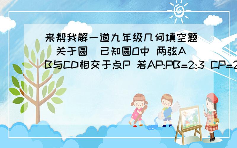 来帮我解一道九年级几何填空题(关于圆)已知圆O中 两弦AB与CD相交于点P 若AP:PB=2:3 CP=2cm DP=12cm 则弦AB的长为______cm.