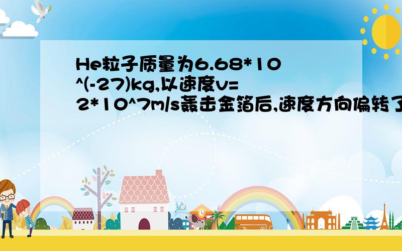 He粒子质量为6.68*10^(-27)kg,以速度v=2*10^7m/s轰击金箔后,速度方向偏转了180°,试求粒子与金原子核最接近时,所具有的电势能（以He粒子远离金原子核时的电势能为0）我也这样认为