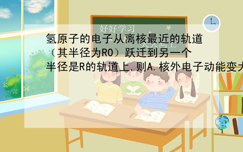 氢原子的电子从离核最近的轨道（其半径为R0）跃迁到另一个半径是R的轨道上,则A.核外电子动能变大,原子势能变小,总能量不变B.核外电子动能变小,原子势能变大,总能量变大C.核外电子动能