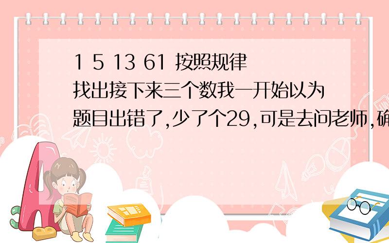 1 5 13 61 按照规律找出接下来三个数我一开始以为题目出错了,少了个29,可是去问老师,确定没有出错.所以,实在没辙了,想借助数学天才们的智慧,超级急!悬赏100,