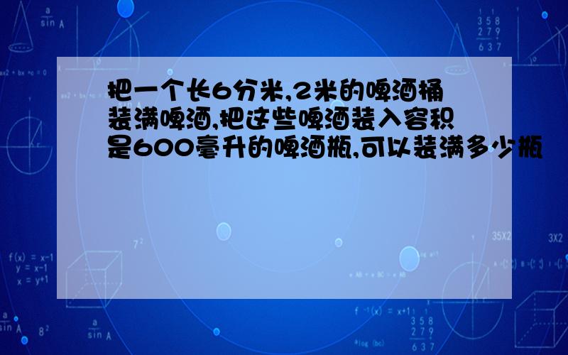 把一个长6分米,2米的啤酒桶装满啤酒,把这些啤酒装入容积是600毫升的啤酒瓶,可以装满多少瓶