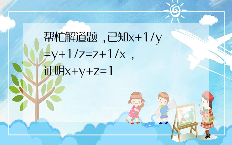 帮忙解道题 ,已知x+1/y=y+1/z=z+1/x ,证明x+y+z=1