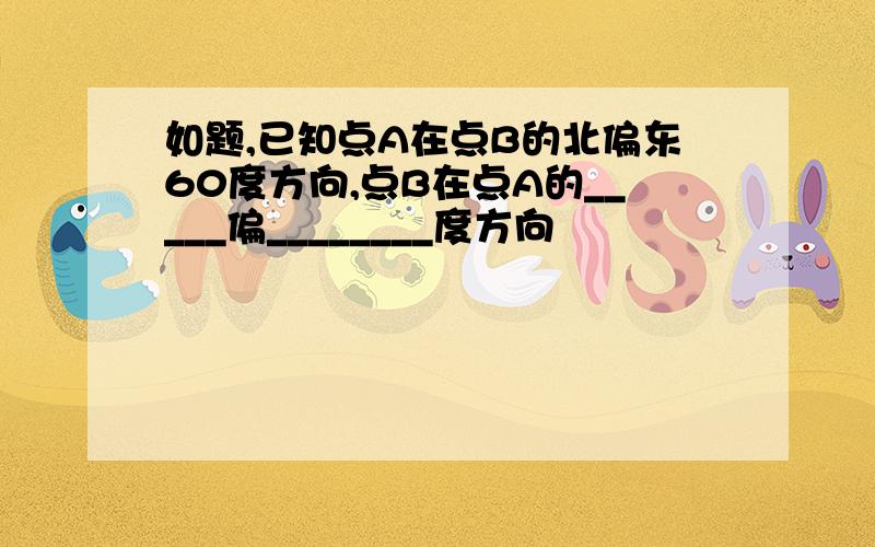 如题,已知点A在点B的北偏东60度方向,点B在点A的_____偏________度方向