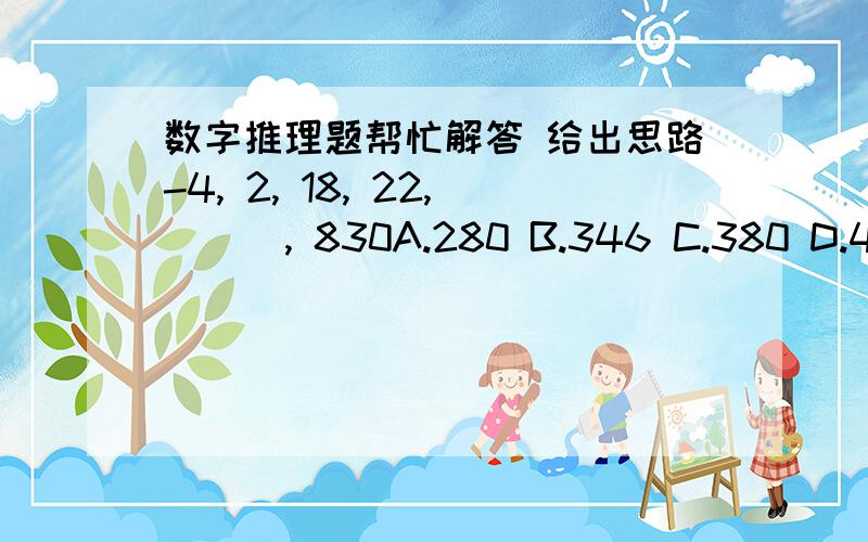 数字推理题帮忙解答 给出思路-4, 2, 18, 22, ( ), 830A.280 B.346 C.380 D.456