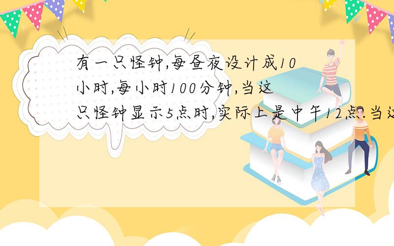 有一只怪钟,每昼夜设计成10小时,每小时100分钟,当这只怪钟显示5点时,实际上是中午12点.当这只怪钟显示8点50分时,实际上是什么时间?