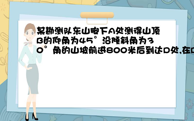 某勘测队东山脚下A处测得山顶B的仰角为45°沿倾斜角为30°角的山坡前进800米后到达D处,在D处测得山顶的仰角为60°求山的高度