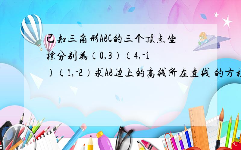 已知三角形ABC的三个顶点坐标分别为（0,3）（4,-1）（1,-2）求AB边上的高线所在直线 的方程