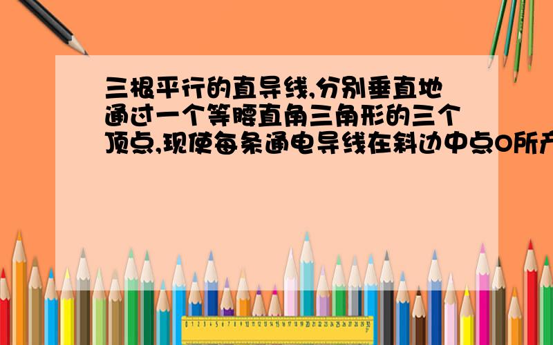 三根平行的直导线,分别垂直地通过一个等腰直角三角形的三个顶点,现使每条通电导线在斜边中点O所产生的磁感应强度的大小为B,则该处的实际磁感应强度的大小和方向如何?