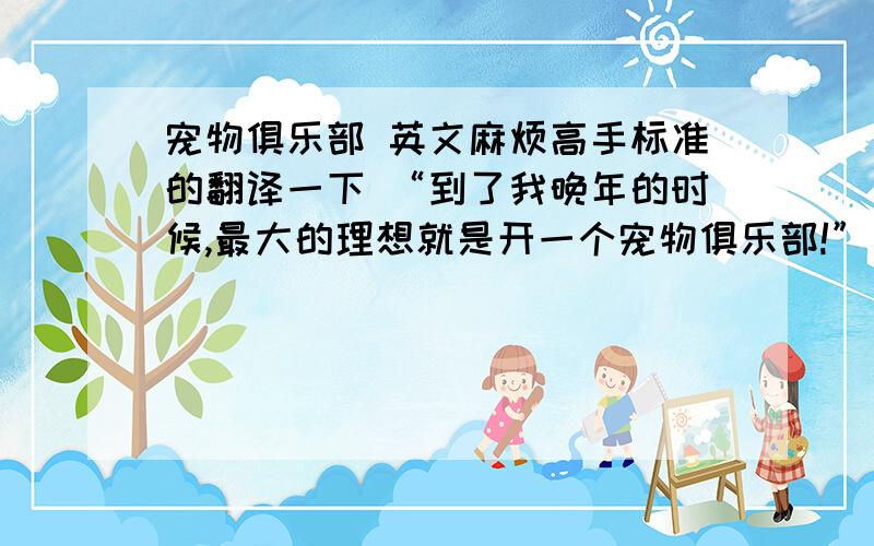 宠物俱乐部 英文麻烦高手标准的翻译一下 “到了我晚年的时候,最大的理想就是开一个宠物俱乐部!”