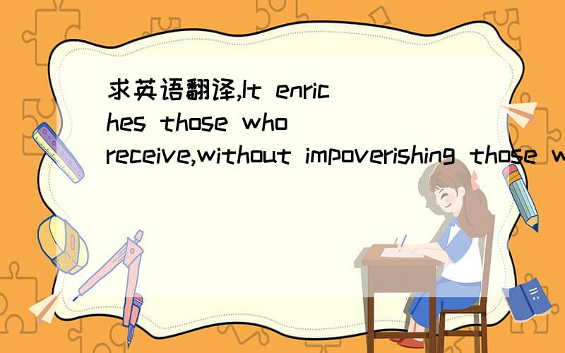 求英语翻译,It enriches those who receive,without impoverishing those who give.