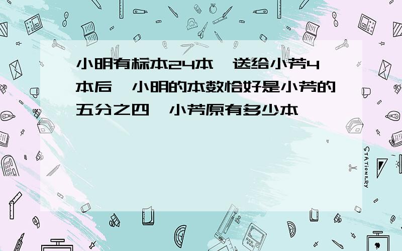 小明有标本24本,送给小芳4本后,小明的本数恰好是小芳的五分之四,小芳原有多少本