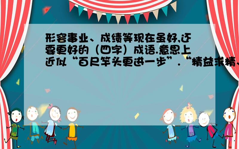 形容事业、成绩等现在虽好,还要更好的（四字）成语.意思上近似“百尺竿头更进一步”.“精益求精、再接再厉”除外!