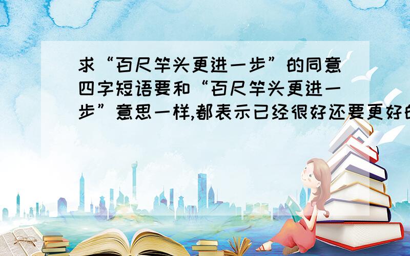 求“百尺竿头更进一步”的同意四字短语要和“百尺竿头更进一步”意思一样,都表示已经很好还要更好的意思,四个字,急,可以和精神连用，（什么）的精神