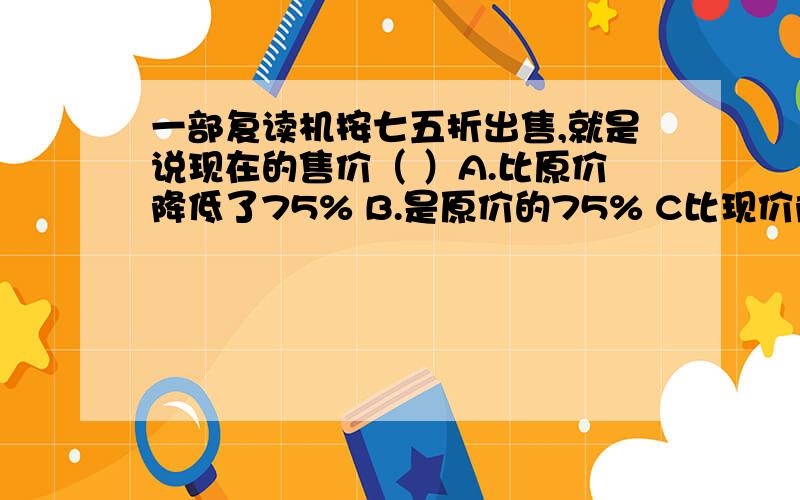 一部复读机按七五折出售,就是说现在的售价（ ）A.比原价降低了75% B.是原价的75% C比现价降低了25%