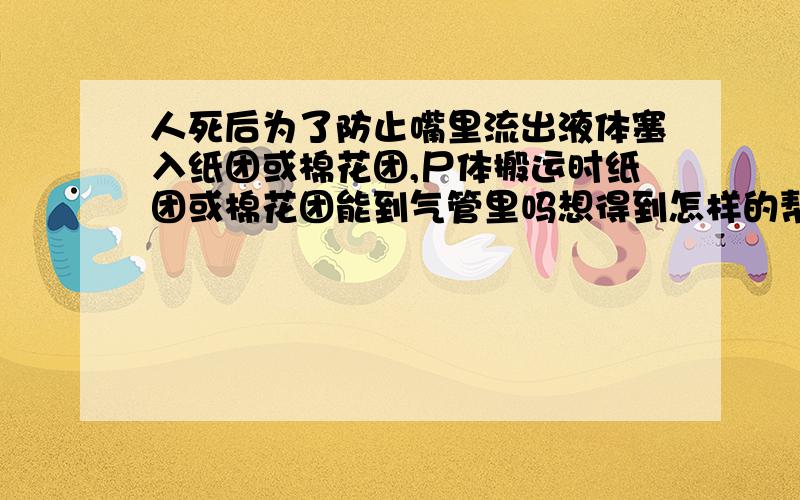 人死后为了防止嘴里流出液体塞入纸团或棉花团,尸体搬运时纸团或棉花团能到气管里吗想得到怎样的帮助：人死后为了防止嘴里流出液体塞入纸团或棉花团,尸体搬运时纸团或棉花团能进到