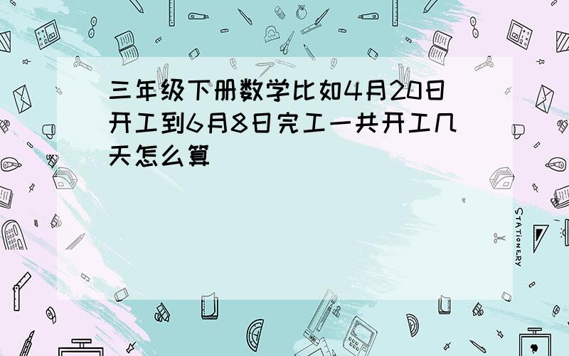 三年级下册数学比如4月20日开工到6月8日完工一共开工几天怎么算