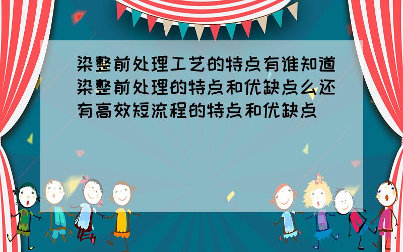 染整前处理工艺的特点有谁知道染整前处理的特点和优缺点么还有高效短流程的特点和优缺点