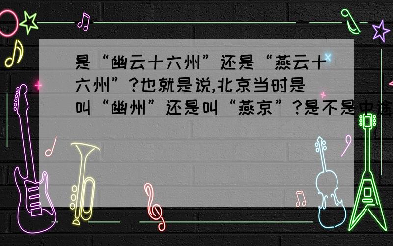 是“幽云十六州”还是“燕云十六州”?也就是说,北京当时是叫“幽州”还是叫“燕京”?是不是中途改过名?什么时候改的?宋朝的人们一般怎么称呼?