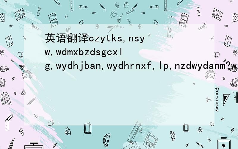 英语翻译czytks,nsyw,wdmxbzdsgcxlg,wydhjban,wydhrnxf,lp,nzdwydanm?wxhnzyk,wlsmdf,whyzgjhm?qad,zwyyms,wtanl,nbnywwddzjbwtcjw,wxzyjwfzbl,mynwgzmb?